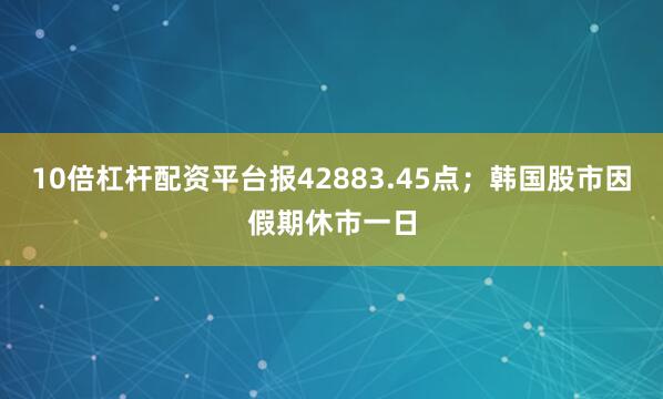 10倍杠杆配资平台报42883.45点；韩国股市因假期休市一日